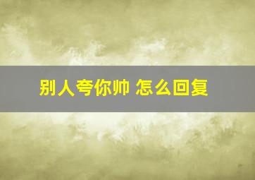 别人夸你帅 怎么回复